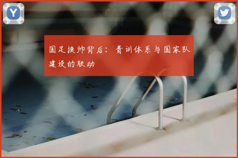 国足换帅背后：青训体系与国家队建设的联动