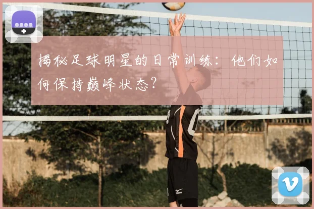 揭秘足球明星的日常训练：他们如何保持巅峰状态？