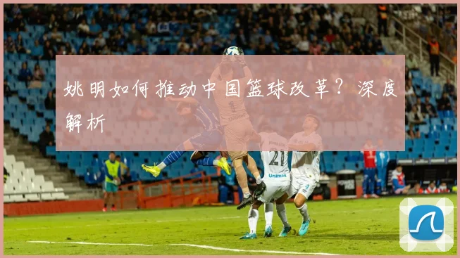 姚明如何推动中国篮球改革？深度解析