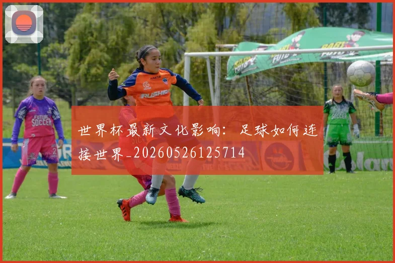 世界杯最新文化影响：足球如何连接世界_20260526125714