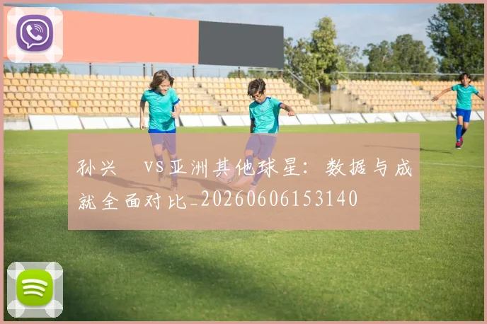 孙兴慜vs亚洲其他球星：数据与成就全面对比_20260606153140