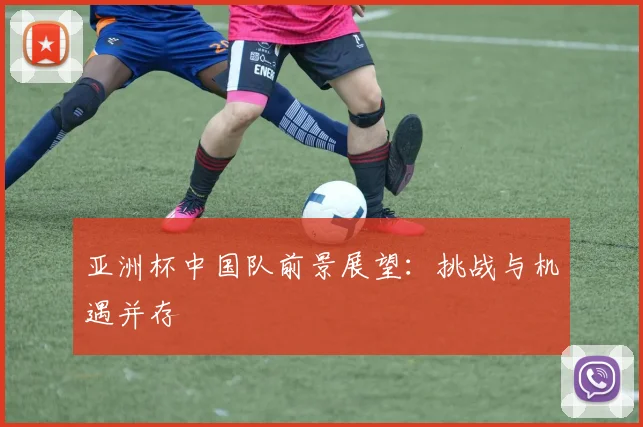 亚洲杯中国队前景展望:挑战与机遇并存