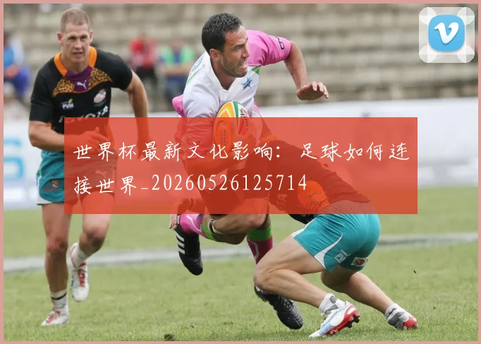世界杯最新文化影响:足球如何连接世界_20260526125714