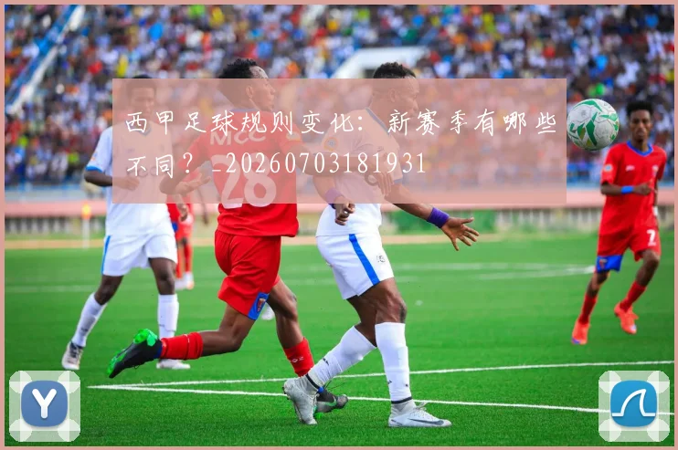 西甲足球规则变化:新赛季有哪些不同?_20260703181931
